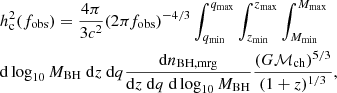 $$ \begin{aligned}&h^2_{\rm c} (f_{\rm obs}) = \frac{4 \pi }{3 c^2} (2 \pi f_{\rm obs})^{-4/3} \int _{q_{\rm min}}^{q_{\rm max}} \int _{z_{\rm min}}^{z_{\rm max}} \int _{M_{\rm min}}^{M_{\rm max}} \nonumber \\&\mathrm{d} \log _{10} M_{\rm BH} \ \mathrm{d}z \ \mathrm{d}q \frac{\mathrm{d} n_{\rm BH, mrg}}{\mathrm{d}z \ \mathrm{d}q \ \mathrm{d} \log _{10} M_{\rm BH}} \frac{(G \mathcal{M} _{\rm ch})^{5/3}}{(1+z)^{1/3}} ,\end{aligned} $$