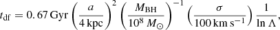 $$ \begin{aligned} t_{\rm df} = 0.67 \,{\mathrm{Gyr} } \left(\frac{a}{4 \,\mathrm{kpc}}\right)^2 \left(\frac{M_{\rm BH}}{10^8\,M_{\odot }}\right)^{-1} \left(\frac{\sigma }{100\,\mathrm{km\,s^{-1}}}\right) \frac{1}{\ln \Lambda } ,\end{aligned} $$