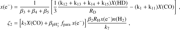 $\matrix{ {x\left( {{{\rm{e}}^ - }} \right)} & { = {1 \over {{\beta _3} + {\beta _4} + {\beta _5}}}\left[ {{1 \over 3}{{\left( {{{\rm{k}}_{12}} + {{\rm{k}}_{13}} + {{\rm{k}}_{14}} + {{\rm{k}}_{15}}} \right)X({\rm{HD}})} \over {{R_{\rm{D}}}}} - \left( {{{\rm{k}}_1} + {{\rm{k}}_{11}}} \right)X({\rm{CO}})} \right],} \cr {{\zeta _2}} & { = \left[ {{k_7}X({\rm{CO}}) + {\beta _{{\rm{pH}}_3^ + }}{f_{{\rm{para}}}}x\left( {{{\rm{e}}^ - }} \right)} \right]{{{\beta _2}{R_{\rm{H}}}x\left( {{{\rm{e}}^ - }} \right)n\left( {{{\rm{H}}_2}} \right)} \over {{k_7}}},} \cr } $