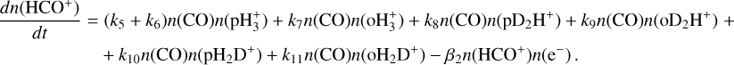 $\matrix{ {{{dn\left( {{\rm{HC}}{{\rm{O}}^ + }} \right)} \over {dt}} = } & {\left( {{k_5} + {k_6}} \right)n({\rm{CO}})n\left( {{\rm{pH}}_3^ + } \right) + {k_7}n({\rm{CO}})n\left( {{\rm{oH}}_3^ + } \right) + {k_8}n({\rm{CO}})n\left( {{\rm{p}}{{\rm{D}}_2}{{\rm{H}}^ + }} \right) + {k_9}n({\rm{CO}})n\left( {{\rm{o}}{{\rm{D}}_2}{{\rm{H}}^ + }} \right) + } \cr {} & { + {k_{10}}n({\rm{CO}})n\left( {{\rm{p}}{{\rm{H}}_2}{{\rm{D}}^ + }} \right) + {k_{11}}n({\rm{CO}})n\left( {{\rm{o}}{{\rm{H}}_2}{{\rm{D}}^ + }} \right) - {\beta _2}n\left( {{\rm{HC}}{{\rm{O}}^ + }} \right)n\left( {{{\rm{e}}^ - }} \right).} \cr } $
