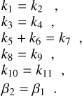 $\eqalign{ & \matrix{ {} & {{k_1} = {k_2},} \cr {} & {{k_3} = {k_4},} \cr {} & {{k_5} + {k_6} = {k_7},} \cr {} & {{k_8} = {k_9},} \cr {} & {{k_{10}} = {k_{11}},} \cr } \cr & \,\,\,\,\,\,\,\,\,{\beta _2} = {\beta _1}. \cr} $