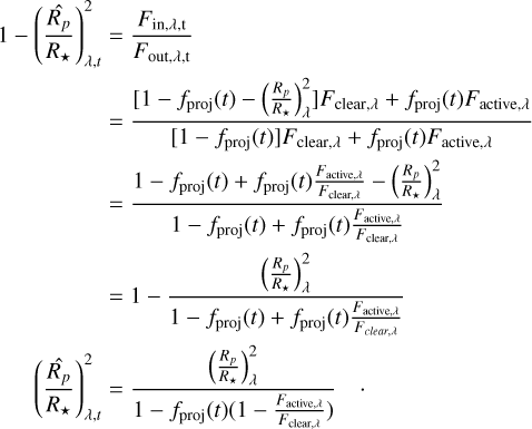 $\eqalign{ & 1 - \left( {{{\widehat {{R_p}}} \over {{R_ \star }}}} \right)_{\lambda ,t}^2 = {{{F_{{\rm{in}},\lambda ,{\rm{t}}}}} \over {{F_{{\rm{out}},\lambda ,{\rm{t}}}}}} \cr & \,\,\,\,\,\,\,\,\,\,\,\,\,\,\,\,\,\,\,\,\,\,\, = {{\left[ {1 - {f_{{\rm{proj}}}}(t) - \left( {{{{R_p}} \over {{R_ \star }}}} \right)_\lambda ^2} \right]{F_{{\rm{clear}},\lambda }} + {f_{{\rm{proj}}}}(t){F_{{\rm{active}},\lambda }}} \over {\left[ {1 - {f_{{\rm{proj}}}}(t)} \right]{F_{{\rm{clear}},\lambda }} + {f_{{\rm{proj}}}}(t){F_{{\rm{active}},\lambda }}}} \cr & \,\,\,\,\,\,\,\,\,\,\,\,\,\,\,\,\,\,\,\,\,\,\, = {{1 - {f_{{\rm{proj}}}}(t) + {f_{{\rm{proj}}}}(t){{{F_{{\rm{active}},\lambda }}} \over {{F_{{\rm{clear,}}\lambda }}}} - \left( {{{{R_p}} \over {{R_ \star }}}} \right)_\lambda ^2} \over {1 - {f_{{\rm{proj}}}}(t) + {f_{{\rm{proj}}}}(t){{{F_{{\rm{active}},\lambda }}} \over {{F_{{\rm{clear,}},\lambda }}}}}} \cr & \,\,\,\,\,\,\,\,\,\,\,\,\,\,\,\,\,\,\,\,\, = 1 - {{\left( {{{{R_p}} \over {{R_ \star }}}} \right)_\lambda ^2} \over {1 - {f_{{\rm{proj}}}}(t) + {f_{{\rm{proj}}}}(t){{{F_{{\rm{active}},\lambda }}} \over {{F_{{\rm{clear}},\lambda }}}}}} \cr & \left( {{{\widehat {{R_p}}} \over {{R_ \star }}}} \right)_{\lambda ,t}^2 = {{\left( {{{{R_p}} \over {{R_ \star }}}} \right)_\lambda ^2} \over {1 - {f_{{\rm{proj}}}}(t)\left( {1 - {{{F_{{\rm{active}},\lambda }}} \over {{F_{{\rm{clear,}},\lambda }}}}} \right)}}.\, \cr} $