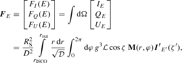 $$ \begin{aligned} {\boldsymbol{F}}_E&\equiv \begin{bmatrix} F_I(E)\\ F_Q(E) \\ F_U(E) \end{bmatrix} = \int \mathrm{d} \Omega \begin{bmatrix} I_{E}\\ Q_{E} \\ U_{E} \end{bmatrix} \nonumber \\&= \frac{{{R}_{\rm S}^2}}{D^2} \int \limits _{{r}_{\mathrm{ISCO}}}^{r_{\rm out}} \frac{r\, \mathrm{d} r}{\sqrt{\mathcal{D}}} \int _0^{2\pi } \mathrm{d} \varphi \, g^{3} \mathcal{L} \cos \zeta \ \mathbf{M}(r,\varphi ) {\boldsymbol{I^\prime }}_{E^\prime }(\zeta^\prime ) , \end{aligned} $$