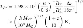 $$ \begin{aligned}&T_{\mathrm{vir} } = 1.98 \times 10^4 \left(\frac{\mu }{0.6}\right) \left[\frac{\Omega _{\mathrm{m} }}{\Omega _{\mathrm{m} }^{z}}\frac{\Delta _{\mathrm{c} }}{18\pi ^{2}}\right]^{1/3} \nonumber \\&\qquad \times \left(\frac{h \, M_{\mathrm{vir} }}{10^{8}\,{M_{\odot }}}\right)^{2/3} \left(\frac{1+z}{10}\right)\,\mathrm{K} , \end{aligned} $$