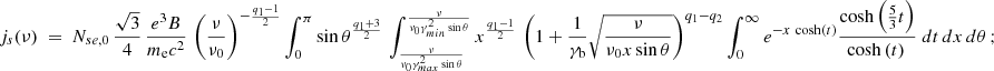 $$ \begin{aligned} j_s(\nu ) ~=~ N_{se,0} \,{\sqrt{3} \over 4} \, {e^3 B \over m_{\rm e} c^2}\, \left({\nu \over \nu _0}\right)^{-{q_1-1 \over 2}} \int _0^\pi \sin \theta ^{q_1+3 \over 2} \, \int _{\nu \over \nu _0 \gamma _{max}^2 \sin \theta }^{\nu \over \nu _0 \gamma _{min}^2 \sin \theta } x^{q_1-1 \over 2} \, \left( 1 + {1\over \gamma _{\rm b}} \sqrt{\nu \over \nu _0 x \sin \theta } \right)^{q_1-q_2} \int _0^\infty e^{-x \, \cosh (t)} {\cosh \left({5 \over 3} t \right) \over \cosh \left(t \right)\,} ~ dt \,dx \, d\theta \,; \end{aligned} $$