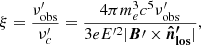$$ \begin{aligned} \xi = \frac{\nu^{\prime }_{\rm obs}}{\nu^{\prime }_c} = \frac{4\pi m_{e}^3c^5 \nu^{\prime }_{\rm obs}}{3eE^{{\prime }2}| \boldsymbol{B}{\prime } \times \boldsymbol{\hat{n}^{\prime }_{\mathrm{los}}}|}, \end{aligned} $$
