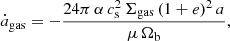$$ \begin{aligned} \dot{a}_\mathrm{gas}&= -\frac{24 \pi \,\alpha \, c_\mathrm{s} ^2 \,\Sigma _\mathrm{gas} \, (1+e)^2\, a}{\mu \, \Omega _{\rm b}} , \end{aligned} $$