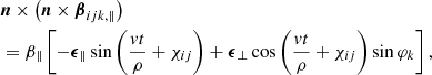 $$ \begin{aligned} \begin{aligned}&\boldsymbol{n}\times \left(\boldsymbol{n} \times \boldsymbol{\beta }_{ijk,\Vert }\right)\\&=\beta _\Vert \left[-\boldsymbol{\epsilon }_{\Vert } \sin \left(\frac{v t}{\rho }+\chi _{ij}\right)+\boldsymbol{\epsilon }_{\perp } \cos \left(\frac{v t}{\rho }+\chi _{ij}\right) \sin \varphi _k\right], \end{aligned} \end{aligned} $$