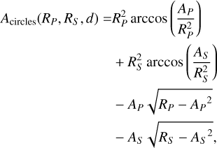 $\matrix{ {{A_{{\rm{circles}}}}\left( {{R_P},{R_S},d} \right) = R_P^2\arccos \left( {{{{A_P}} \over {R_P^2}}} \right)} \hfill \cr {\,\,\,\,\,\,\,\,\,\,\,\,\,\,\,\,\,\,\,\,\,\,\,\,\,\,\,\,\,\,\,\,\,\,\,\,\,\,\,\,\,\,\,\,\,\, + R_S^2\arccos \left( {{{{A_S}} \over {R_S^2}}} \right)} \hfill \cr {\,\,\,\,\,\,\,\,\,\,\,\,\,\,\,\,\,\,\,\,\,\,\,\,\,\,\,\,\,\,\,\,\,\,\,\,\,\,\,\,\,\,\,\,\,\, - {A_P}\sqrt {{R_P} - {A_P}^2} } \hfill \cr {\,\,\,\,\,\,\,\,\,\,\,\,\,\,\,\,\,\,\,\,\,\,\,\,\,\,\,\,\,\,\,\,\,\,\,\,\,\,\,\,\,\,\,\,\,\, - {A_S}\sqrt {{R_S} - {A_S}^2} ,} \hfill \cr } $
