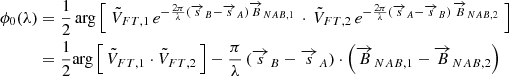 $$ \begin{aligned} \phi _0(\lambda )&= \frac{1}{2} \, \mathrm{arg} \left[ \; \tilde{V}_{FT,1} \, e^{-\frac{2\pi }{\lambda } (\overrightarrow{s}_B-\overrightarrow{s}_A) \overrightarrow{B}_{NAB,1}} \, \cdot \, \tilde{V}_{FT,2} \, e^{-\frac{2\pi }{\lambda } (\overrightarrow{s}_A-\overrightarrow{s}_B) \, \overrightarrow{B}_{NAB,2}} \; \right] \nonumber \\&= \frac{1}{2} \mathrm{arg} \left[ \, \tilde{V}_{FT,1} \cdot \tilde{V}_{FT,2} \, \right] - \frac{\pi }{\lambda } \, (\overrightarrow{s}_B -\overrightarrow{s}_A) \cdot \left( \overrightarrow{B}_{NAB,1} - \overrightarrow{B}_{NAB,2}\right) \end{aligned} $$