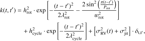 $\[\begin{aligned}k\left(t, t^{\prime}\right)= & h_{\mathrm{rot}}^2 \cdot \exp \left[-\frac{\left(t-t^{\prime}\right)^2}{2 \lambda_{\mathrm{rot}}^2}-\frac{2 \sin ^2\left(\frac{\pi\left(t-{\left.t^{\prime}\right)}\right.}{P_{\mathrm{rot}}}\right)}{w_{\mathrm{rot}}^2}\right] \\& +h_{\mathrm{cycle}}^2 \cdot \exp \left[-\frac{\left(t-t^{\prime}\right)^2}{2 \lambda_{\mathrm{cycle}}^2}\right]+\left[\sigma_{\mathrm{RV}}^2(t)+\sigma_{\mathrm{jit}}^2\right] \cdot \delta_{\mathrm{t}, t^{\prime}},\end{aligned}\]$