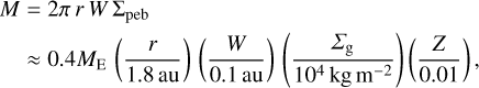 $\[\begin{aligned}M & =2 \pi ~r ~W ~\Sigma_{\text {peb }} \\& \approx 0.4 M_{\mathrm{E}}\left(\frac{r}{1.8 \mathrm{~au}}\right)\left(\frac{W}{0.1 \mathrm{~au}}\right)\left(\frac{\Sigma_{\mathrm{g}}}{10^4 \mathrm{~kg} \mathrm{~m}^{-2}}\right)\left(\frac{Z}{0.01}\right),\end{aligned}\]$