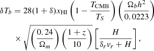 $$ \begin{aligned}&\delta T_b = 28(1+\delta )x_{\rm {HI}}\left(1-\frac{T_{\rm {CMB}}}{T_S}\right)\left(\frac{\Omega _bh^2}{0.0223}\right) \nonumber \\&\qquad \times \sqrt{\left(\frac{0.24}{\Omega _m}\right)\left(\frac{1+z}{10}\right)} \left[\frac{H}{\delta _rv_r + H}\right], \end{aligned} $$