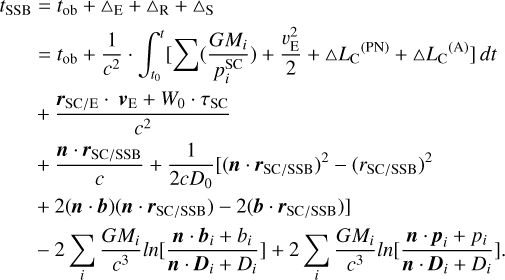 $\[\begin{aligned}t_{\mathrm{SSB}} & =t_{\mathrm{ob}}+\Delta_{\mathrm{E}}+\Delta_{\mathrm{R}}+\Delta \mathrm{S} \\& =t_{\mathrm{ob}}+\frac{1}{c^2} \cdot \int_{t_0}^t\left[\sum\left(\frac{G M_i}{p_i^{\mathrm{SC}}}\right)+\frac{v_{\mathrm{E}}^2}{2}+\Delta L_{\mathrm{C}}{ }^{(\mathrm{PN})}+\Delta L_{\mathrm{C}}^{~~(\mathrm{A})}\right] d t \\& +\frac{\boldsymbol{r}_{\mathrm{SC} / \mathrm{E}} \cdot \boldsymbol{v}_{\mathrm{E}}+W_0 \cdot \tau_{\mathrm{SC}}}{c^2} \\& +\frac{\boldsymbol{n} \cdot \boldsymbol{r}_{\mathrm{SC} / \mathrm{SSB}}}{c}+\frac{1}{2 c D_0}\left[\left(\boldsymbol{n} \cdot \boldsymbol{r}_{\mathrm{SC} / \mathrm{SSB}}\right)^2-\left(r_{\mathrm{SC} / \mathrm{SSB}}\right)^2\right. \\& ~\left.+2(\boldsymbol{n} \cdot \boldsymbol{b})\left(\boldsymbol{n} \cdot \boldsymbol{r}_{\mathrm{SC} / \mathrm{SSB}}\right)-2\left(\boldsymbol{b} \cdot \boldsymbol{r}_{\mathrm{SC} / \mathrm{SSB}}\right)\right] \\& -2 \sum_i \frac{G M_i}{c^3} \ln \left[\frac{\boldsymbol{n} \cdot \boldsymbol{b}_i+b_i}{\boldsymbol{n} \cdot \boldsymbol{D}_i+D_i}\right]+2 \sum_i \frac{G M_i}{c^3} \ln \left[\frac{\boldsymbol{n} \cdot \boldsymbol{p}_i+p_i}{\boldsymbol{n} \cdot \boldsymbol{D}_i+D_i}\right].\end{aligned}\]$