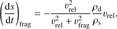 ${\left( {{{{\rm{d}}s} \over {{\rm{d}}t}}} \right)_{{\rm{frag }}}} = - {{v_{{\rm{rel }}}^2} \over {v_{{\rm{rel }}}^2 + v_{{\rm{frag }}}^2}}{{{\rho _{\rm{d}}}} \over {{\rho _{\rm{s}}}}}{v_{{\rm{rel }}}}.$