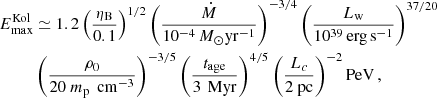 $$ \begin{aligned} E_{\max }^\mathrm{Kol}&\simeq 1.2 \left(\frac{\eta _{\rm B}}{0.1}\right)^{1/2} \left( \frac{\dot{M}}{10^{-4}\,{M}_\odot \mathrm{yr}^{-1}}\right)^{-3/4} \left( \frac{L_{\rm w}}{10^{39}\,\mathrm{erg\,s}^{-1}} \right)^{37/20} \nonumber \\&\left( \frac{\rho _0}{20\ m_{\rm p} \, \mathrm {\ cm}^{-3}} \right)^{-3/5} \left(\frac{t_{\rm age}}{3\,\mathrm{\ Myr}}\right)^{4/5} \left( \frac{L_{c}}{2 \mathrm {\ pc}} \right)^{-2} \mathrm{PeV} \,, \end{aligned} $$