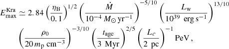$$ \begin{aligned} E_{\max }^\mathrm{Kra}&\simeq 2.84 \left(\frac{\eta _{\rm B}}{0.1}\right)^{1/2} \left( \frac{\dot{M}}{10^{-4}\,{M}_\odot \,\mathrm{yr}^{-1}}\right)^{-5/10} \left( \frac{L_{\rm w}}{10^{39}\,\mathrm{\ erg \, s}^{-1}} \right)^{13/10} \nonumber \\&\left( \frac{\rho _0}{ 20\, m_{\rm p} \mathrm {\ cm}^{-3}} \right)^{-3/10} \left(\frac{t_{\rm age}}{3\,\mathrm{\ Myr}}\right)^{2/5} \left( \frac{L_{c}}{2\,\mathrm{\ pc}} \right)^{-1} \mathrm{PeV} \,, \end{aligned} $$