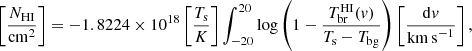 $$ \begin{aligned} \left[ \frac{N_{\rm HI}}{\mathrm{cm}^2} \right] = - 1.8224 \times 10^{18} \left[ \frac{T_{\rm s}}{K} \right] \int _{-20}^{20} \log \left( 1 - \frac{T^\mathrm{HI}_{\rm br} ({ v})}{T_{\rm s}-T_{\rm bg}} \right) \left[ \frac{\mathrm{d}{ v}}{\mathrm{km\,s}^{-1}} \right], \end{aligned} $$