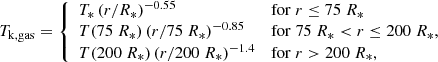 $$ \begin{aligned} T_{\mathrm{k,gas} } = {\left\{ \begin{array}{ll} T_{*}\,(r/R_*)^{-0.55} \quad&\mathrm{for} \ r \le 75\ R_* \\ T(75\ R_*)\,(r/75\ R_*)^{-0.85}\quad&\mathrm{for} \ 75\ R_* < r \le 200\ R_*, \\ T(200\ R_*)\,(r/200\ R_*)^{-1.4} \quad&\mathrm{for} \ r > 200\ R_*, \end{array}\right.} \end{aligned} $$