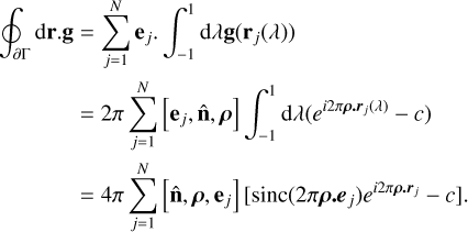 $\[\begin{aligned}\oint_{\partial \Gamma} \mathrm{d} \mathbf{r}. \mathbf{g} & =\sum_{j=1}^N \mathbf{e}_j \cdot \int_{-1}^1 \mathrm{~d} \lambda \mathbf{g}\left(\mathbf{r}_j(\lambda)\right) \\& =2 \pi \sum_{j=1}^N\left[\mathbf{e}_j, \hat{\mathbf{n}}, \boldsymbol{\rho}\right] \int_{-1}^1 \mathrm{~d} \lambda\left(e^{i 2 \pi \boldsymbol{\rho.r}_j(\lambda)}-c\right) \\& =4 \pi \sum_{j=1}^N\left[\hat{\mathbf{n}}, \boldsymbol{\rho}, \mathbf{e}_j\right]\left[\operatorname{sinc}\left(2 \pi \boldsymbol{\rho.e}_j\right) e^{i 2 \pi \boldsymbol{\rho.r}_j}-c\right].\end{aligned}\]$