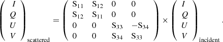 $$ \begin{aligned} \left(\begin{array}{r} I\\ Q\\ U\\ V\\ \end{array}\right)_{\rm scattered} = \left(\begin{array}{llll} \mathrm{S}_{11}&\mathrm{S}_{12}&0&0 \\ \mathrm{S}_{12}&\mathrm{S}_{11}&0&0 \\ 0&0&\mathrm{S}_{33}&-\mathrm{S}_{34} \\ 0&0&\mathrm{S}_{34}&\mathrm{S}_{33} \\ \end{array}\right) \times \left(\begin{array}{l} I\\ Q\\ U\\ V\\ \end{array}\right)_{\rm incident}. \end{aligned} $$