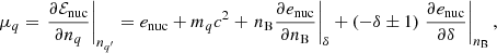 $$ \begin{aligned} \mu _q=\left. \frac{\partial \mathcal{E} _{\rm nuc}}{\partial n_q} \right|_{n_{q^\prime }} = e_{\rm nuc}+m_q c^2 + \left. n_{\rm B} \frac{\partial e_{\rm nuc}}{\partial n_{\rm B}} \right|_\delta +(-\delta \pm 1) \left. \frac{\partial e_{\rm nuc}}{\partial \delta }\right|_{n_{\rm B}}, \end{aligned} $$
