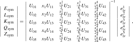 $$ \begin{aligned} \left| \begin{array}{c} E_{\rm sym}\\ L_{\rm sym}\\ K_{\rm sym}\\ Q_{\rm sym}\\ Z_{\rm sym} \end{array} \right|= \left| \begin{array}{ccccc} U_{01}&x_1 U_{11}&\frac{x_1^2}{2} U_{21}&\frac{x_1^3}{6}U_{31}&\frac{x_1^4}{24}U_{41} \\ U_{02}&x_2 U_{12}&\frac{x_2^2}{2} U_{22}&\frac{x_2^3}{6}U_{32}&\frac{x_2^4}{24}U_{42} \\ U_{03}&x_3 U_{13}&\frac{x_3^2}{2} U_{23}&\frac{x_3^3}{6}U_{33}&\frac{x_3^4}{24}U_{43} \\ U_{04}&x_4 U_{14}&\frac{x_4^2}{2} U_{24}&\frac{x_4^3}{6}U_{34}&\frac{x_4^4}{24}U_{44} \\ U_{05}&x_5 U_{15}&\frac{x_5^2}{2} U_{25}&\frac{x_5^3}{6}U_{35}&\frac{x_5^4}{24}U_{45} \end{array} \right|^{-1} \left| \begin{array}{c} e^1_{\rm iv}\\ e^2_{\rm iv} \\ e^3_{\rm iv}\\ e^4_{\rm iv}\\ e^5_{\rm iv} \end{array} \right| \ , \end{aligned} $$