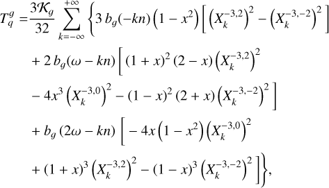 $\matrix{ {T_q^g = {{3{{\cal K}_g}} \over {32}}\sum\limits_{k = - \infty }^{ + \infty } {\left\{ {3{b_g}( - kn)\left( {1 - {x^2}} \right)\left[ {{{\left( {X_k^{ - 3,2}} \right)}^2} - {{\left( {X_k^{ - 3, - 2}} \right)}^2}} \right]} \right.} } \hfill \cr {\,\,\,\,\,\,\,\,\,\,\,\,\,\,\, + 2{b_g}(\omega - kn)\left[ {{{(1 + x)}^2}(2 - x){{\left( {X_k^{ - 3,2}} \right)}^2}} \right.} \hfill \cr {\left. {\,\,\,\,\,\,\,\,\,\,\,\,\,\,\, - 4{x^3}{{\left( {X_k^{ - 3,0}} \right)}^2} - {{(1 - x)}^2}(2 + x){{\left( {X_k^{ - 3, - 2}} \right)}^2}} \right]} \hfill \cr {\,\,\,\,\,\,\,\,\,\,\,\,\,\,\, + {b_g}(2\omega - kn)\left[ { - 4x\left( {1 - {x^2}} \right){{\left( {X_k^{ - 3,0}} \right)}^2}} \right.} \hfill \cr {\left. {\left. {\,\,\,\,\,\,\,\,\,\,\,\,\,\,\, + {{(1 + x)}^3}{{\left( {X_k^{ - 3,2}} \right)}^2} - {{(1 - x)}^3}{{\left( {X_k^{ - 3, - 2}} \right)}^2}} \right]} \right\},} \hfill \cr } $