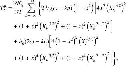 $\matrix{ {T_s^g = {{3{{\cal K}_g}} \over {32}}\sum\limits_{k = - \infty }^{ + \infty } {\left\{ {2{b_g}(\omega - kn)(1 - {x^2})\left[ {4{x^2}{{\left( {X_k^{ - 3,0}} \right)}^2}} \right.} \right.} } \hfill \cr {\left. {\,\,\,\,\,\,\,\,\,\,\,\,\,\,\, + {{(1 + x)}^2}{{\left( {X_k^{ - 3,2}} \right)}^2} + {{(1 - x)}^2}{{\left( {X_k^{ - 3, - 2}} \right)}^2}} \right]} \hfill \cr {\,\,\,\,\,\,\,\,\,\,\,\,\,\,\, + {b_g}(2\omega - kn)\left[ {4{{\left( {1 - {x^2}} \right)}^2}{{\left( {X_k^{ - 3,0}} \right)}^2}} \right.} \hfill \cr {\left. {\left. {\,\,\,\,\,\,\,\,\,\,\,\,\,\,\, + {{(1 + x)}^4}{{\left( {X_k^{ - 3,2}} \right)}^2} + {{(1 - x)}^4}{{\left( {X_k^{ - 3, - 2}} \right)}^2}} \right]} \right\},} \hfill \cr } $