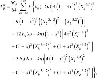 $\matrix{ {T_E^g = {{{{\cal K}_g}} \over {64}}\sum\limits_{k = - \infty }^{ + \infty } k \left\{ {{b_g}( - kn)\left[ {4{{\left( {1 - 3{x^2}} \right)}^2}{{\left( {X_k^{ - 3,0}} \right)}^2}} \right.} \right.} \hfill \cr {\left. {\,\,\,\,\,\,\,\,\,\,\,\,\,\, + 9{{\left( {1 - {x^2}} \right)}^2}\left( {{{\left( {X_k^{ - 3, - 2}} \right)}^2} + {{\left( {X_k^{ - 3,2}} \right)}^2}} \right)} \right]} \hfill \cr {\,\,\,\,\,\,\,\,\,\,\,\,\,\, + 12{b_g}(\omega - kn)\left( {1 - {x^2}} \right)\left[ {4{x^2}{{\left( {X_k^{ - 3,0}} \right)}^2}} \right.} \hfill \cr {\left. {\,\,\,\,\,\,\,\,\,\,\,\,\,\, + {{(1 - x)}^2}{{\left( {X_k^{ - 3, - 2}} \right)}^2} + {{(1 + x)}^2}{{\left( {X_k^{ - 3,2}} \right)}^2}} \right]} \hfill \cr {\,\,\,\,\,\,\,\,\,\,\,\,\,\, + 3{b_g}(2\omega - kn)\left[ {4{{\left( {1 - {x^2}} \right)}^2}{{\left( {X_k^{ - 3,0}} \right)}^2}} \right.} \hfill \cr {\left. {\left. {\,\,\,\,\,\,\,\,\,\,\,\,\,\, + {{(1 - x)}^4}{{\left( {X_k^{ - 3, - 2}} \right)}^2} + {{(1 + x)}^4}{{\left( {X_k^{ - 3,2}} \right)}^2}} \right]} \right\},} \hfill \cr } $