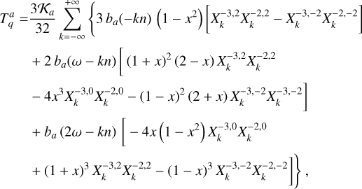 $\matrix{ {T_q^a = {{3{{\cal K}_a}} \over {32}}\sum\limits_{k = - \infty }^{ + \infty } {\left\{ {3{b_a}( - kn)\left( {1 - {x^2}} \right)\left[ {X_k^{ - 3,2}X_k^{ - 2,2} - X_k^{ - 3, - 2}X_k^{ - 2, - 2}} \right]} \right.} } \hfill \cr {\,\,\,\,\,\,\,\,\,\,\,\,\,\, + 2{b_a}(\omega - kn)\left[ {{{(1 + x)}^2}(2 - x)X_k^{ - 3,2}X_k^{ - 2,2}} \right.} \hfill \cr {\left. {\,\,\,\,\,\,\,\,\,\,\,\,\,\, - 4{x^3}X_k^{ - 3,0}X_k^{ - 2,0} - {{(1 - x)}^2}(2 + x)X_k^{ - 3, - 2}X_k^{ - 3, - 2}} \right]} \hfill \cr {\,\,\,\,\,\,\,\,\,\,\,\,\,\, + {b_a}(2\omega - kn)\left[ { - 4x\left( {1 - {x^2}} \right)X_k^{ - 3,0}X_k^{ - 2,0}} \right.} \hfill \cr {\left. {\left. {\,\,\,\,\,\,\,\,\,\,\,\,\,\, + {{(1 + x)}^3}X_k^{ - 3,2}X_k^{ - 2,2} - {{(1 - x)}^3}X_k^{ - 3, - 2}X_k^{ - 2, - 2}} \right]} \right\},} \hfill \cr } $
