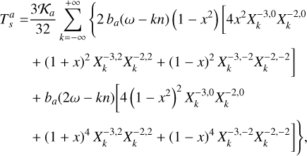 $\matrix{ {T_s^a = {{3{{\cal K}_a}} \over {32}}\sum\limits_{k = - \infty }^{ + \infty } {\left\{ {2{b_a}(\omega - kn)(1 - {x^2})\left[ {4{x^2}X_k^{ - 3,0}X_k^{ - 2,0}} \right.} \right.} } \hfill \cr {\left. {\,\,\,\,\,\,\,\,\,\,\,\,\,\,\, + {{(1 + x)}^2}X_k^{ - 3,2}X_k^{ - 2,2} + {{(1 - x)}^2}X_k^{ - 3, - 2}X_k^{ - 2, - 2}} \right]} \hfill \cr {\,\,\,\,\,\,\,\,\,\,\,\,\,\,\, + {b_a}(2\omega - kn)\left[ {4{{\left( {1 - {x^2}} \right)}^2}X_k^{ - 3,0}X_k^{ - 2,0}} \right.} \hfill \cr {\left. {\left. {\,\,\,\,\,\,\,\,\,\,\,\,\,\,\, + {{(1 + x)}^4}X_k^{ - 3,2}X_k^{ - 2,2} + {{(1 - x)}^4}X_k^{ - 3, - 2}X_k^{ - 2, - 2}} \right]} \right\},} \hfill \cr } $