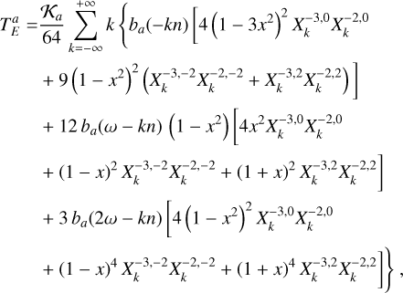 $\matrix{ {T_E^a = {{{{\cal K}_a}} \over {64}}\sum\limits_{k = - \infty }^{ + \infty } k \left\{ {{b_a}( - kn)\left[ {4{{\left( {1 - 3{x^2}} \right)}^2}X_k^{ - 3,0}X_k^{ - 2,0}} \right.} \right.} \hfill \cr {\left. {\,\,\,\,\,\,\,\,\,\,\,\,\, + 9{{\left( {1 - {x^2}} \right)}^2}\left( {X_k^{ - 3, - 2}X_k^{ - 2, - 2} + X_k^{ - 3,2}X_k^{ - 2,2}} \right)} \right]} \hfill \cr {\,\,\,\,\,\,\,\,\,\,\,\,\, + 12{b_a}(\omega - kn)\left( {1 - {x^2}} \right)\left[ {4{x^2}X_k^{ - 3,0}X_k^{ - 2,0}} \right.} \hfill \cr {\,\,\,\,\,\,\,\,\,\,\,\,\, + {{(1 - x)}^2}X_k^{ - 3, - 2}X_k^{ - 2, - 2} + {{(1 + x)}^2}X_k^{ - 3,2}X_k^{ - 2,2}} \hfill \cr {\,\,\,\,\,\,\,\,\,\,\,\,\, + 3{b_a}(2\omega - kn)\left[ {4{{\left( {1 - {x^2}} \right)}^2}X_k^{ - 3,0}X_k^{ - 2,0}} \right.} \hfill \cr {\left. {\left. {\,\,\,\,\,\,\,\,\,\,\,\,\, + {{(1 - x)}^4}X_k^{ - 3, - 2}X_k^{ - 2, - 2} + {{(1 + x)}^4}X_k^{ - 3,2}X_k^{ - 2,2}} \right]} \right\},} \hfill \cr } $