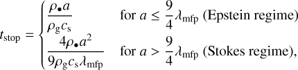 ${t_{{\rm{stop}}}} = \{ \matrix{ {{{{\rho _ \bullet }a} \over {{\rho _{\rm{g}}}{c_{\rm{s}}}}}} \hfill & {{\rm{for}}a \le {9 \over 4}{\lambda _{{\rm{mfp}}}}{\rm{(Epsteinregime)}}} \hfill \cr {{{4{\rho _ \bullet }{a^2}} \over {9{\rho _{\rm{g}}}{c_{\rm{s}}}{\lambda _{{\rm{mfp}}}}}}} \hfill & {{\rm{for}}a > {9 \over 4}{\lambda _{{\rm{mfp}}}}{\rm{}}\left( {{\rm{Stokesregime}}} \right)} \hfill \cr } $