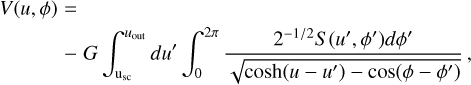 $\eqalign{ & V(u,\phi ) = \cr & \,\,\,\,\,\,\,\,\,\,\,\,\,\,\,\,\,\, - G\int_{{{\rm{u}}_{{\rm{sc}}}}}^{{u_{{\rm{out}}}}} d {u^\prime }\int_0^{2\pi } {{{{2^{ - 1/2}}S\left( {{u^\prime },{\phi ^\prime }} \right)d{\phi ^\prime }} \over {\sqrt {\cosh \left( {u - {u^\prime }} \right) - \cos \left( {\phi - {\phi ^\prime }} \right)} }}} , \cr} $