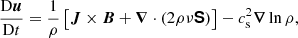 $$ \begin{aligned} \frac{ \mathrm{D}\boldsymbol{u}}{ \mathrm{D} t}&= \frac{1}{\rho }\left[\boldsymbol{J}\times \boldsymbol{B}+{\boldsymbol{\nabla }}\cdot (2\rho \nu \boldsymbol{\mathsf{S }})\right] -c_{\rm s}^2{\boldsymbol{\nabla }}\ln \rho , \end{aligned} $$