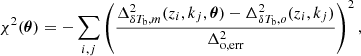 $$ \begin{aligned} \chi ^2(\boldsymbol{\theta }) = -\sum _{i, j} \left(\frac{\Delta ^2_{\delta T_{\rm b},m}(z_i, k_j, \boldsymbol{\theta })-\Delta ^2_{\delta T_{\rm b},o}(z_i, k_j)}{\Delta ^2_{\rm o,err}}\right)^2, \nonumber \end{aligned} $$