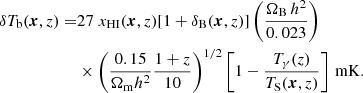$$ \begin{aligned} \delta T_{\rm b} (\boldsymbol{x}, z) =&27\;x_{\rm HI} (\boldsymbol{x}, z) [1+\delta _{\rm B}(\boldsymbol{x}, z)] \left(\frac{\Omega _{\rm B}\,h^2}{0.023}\right)\nonumber \\&\times \left(\frac{0.15}{\Omega _{\rm m} h^2}\frac{1+z}{10}\right)^{1/2}\left[1-\frac{T_{\gamma }(z)}{T_{\rm S}(\boldsymbol{x}, z)}\right]\,\mathrm{mK}. \end{aligned} $$