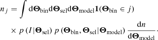 $$ \begin{aligned} n_j &= \int {\mathrm{d}} {\boldsymbol{\Theta }_{\rm bin}} {\mathrm{d}} {\boldsymbol{\Theta }_{\rm sel}} {\mathrm{d}} {\boldsymbol{\Theta }_{\rm model}} \boldsymbol{1}({\boldsymbol{\Theta }_{\rm bin}} \in j) \nonumber \\& \times p\left({I}|{{\boldsymbol{\Theta }_{\rm sel}}}\right) p\left({{\boldsymbol{\Theta }_{\rm bin}}, {\boldsymbol{\Theta }_{\rm sel}}}|{{\boldsymbol{\Theta }_{\rm model}}}\right) \frac{{\mathrm{d}} n}{{\mathrm{d}} {\boldsymbol{\Theta }_{\rm model}}}\cdot \end{aligned} $$
