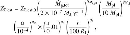 $\[\begin{aligned}& Z_{\Sigma, \text {est }}=Z_{\Sigma, \text {sst}, 0}\left(\frac{\dot{M}_{\mathrm{g}, \text {tot }}}{2 \times 10^{-7} M_{\mathrm{J}} \mathrm{~yr}^{-1}}\right)^{q_{\dot{M}_{\mathrm{g,pl}}}}\left(\frac{M_{\mathrm{pl}}}{10 ~M_{\mathrm{~pl}}}\right)^{q_{M_{\mathrm{pl}}}} \\&\qquad\quad\left(\frac{\alpha}{10^{-4}}\right)^{q_\alpha} \times\left(\frac{x}{0}.01\right)^{q_x}\left(\frac{r}{100 ~R_{\mathrm{J}}}\right)^{q_r},\end{aligned}\]$