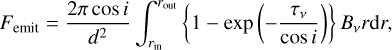 $\[F_{\text {emit }}=\frac{2 \pi \cos i}{d^2} \int_{r_{\text {in }}}^{r_{\text {out }}}\left\{1-\exp \left(-\frac{\tau_\nu}{\cos i}\right)\right\} B_\nu r \mathrm{d} r \text {, }\]$