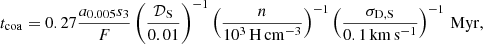 $$ \begin{aligned} t_{\rm coa}= 0.27 \frac{a_{\rm 0.005} s_3}{F} \left(\frac{\mathcal{D} _{\rm S}}{0.01}\right)^{-1}\left(\frac{n}{10^3\,\mathrm{H\, cm^{-3}}}\right)^{-1} \left( \frac{\sigma _{\rm D,S}}{0.1\, \mathrm{km\, s^{-1}}} \right)^{-1}\, \mathrm{Myr} , \end{aligned} $$