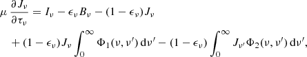 $$ \begin{aligned}&\mu \, \frac{\partial J_{\nu }}{\partial \tau _{\nu }} = I_{\nu } - \epsilon _{\nu }B_{\nu } - (1-\epsilon _{\nu })J_{\nu }\nonumber \\&\quad +(1-\epsilon _{\nu })J_{\nu }\int _{0}^{\infty }\Phi _{1} (\nu ,\nu ^{\prime })\, \mathrm{d}\nu ^{\prime } -(1-\epsilon _{\nu })\int _{0}^{\infty }J_{\nu ^{\prime }}\Phi _{2} (\nu ,\nu ^{\prime })\, \mathrm{d}\nu ^{\prime }, \end{aligned} $$