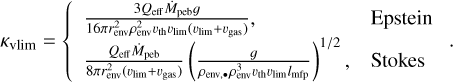 $\[\kappa_{\mathrm{vlim}}=\left\{\begin{array}{ll}\frac{3 Q_{\text {eff}} \dot{M}_{\text {peb}} g}{16 \pi r_{\text {env }}^2 \rho_{\text {env}}^2 v_{\text {th}} v_{\text {lim }}\left(v_{\text {lim}}+v_{\mathrm{gas}}\right.}, & \text { Epstein } \\\left.\frac{Q_{\text {eff}} \dot{M}_{\text {peb}}}{8 \pi r_{\text {env}}^2\left(v_{\text {lim}}+v_{\text {gas }}\right.}\right)\left(\frac{g}{\rho_{\text {env},\bullet} \rho_{\text {env}}^3 v_{\text {th}} v_{\text {lim}} l_{\text {mfp}}}\right)^{1 / 2}, & \text { Stokes }\end{array}.\right.\]$