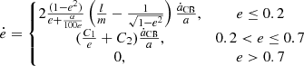 $$ \begin{aligned} { \dot{e} = \left\{ \begin{matrix} 2\frac{(1-e^2)}{e + \frac{\alpha }{100e}}\left( \frac{l}{m} - \frac{1}{\sqrt{1-e^2}} \right)\frac{\dot{a}_{\rm CB}}{a} ,&e \le 0.2 \\ (\frac{C_{1}}{e} + C_{2})\frac{\dot{a}_{\rm CB}}{a},&0.2 < e \le 0.7 \\ 0,&e > 0.7 \end{matrix} \right.} \end{aligned} $$