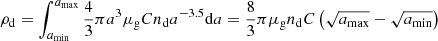$$ \begin{aligned} \rho _{\rm d} = \int _{a_{\min }}^{a_{\max }} \frac{4}{3}\pi a^3 \mu _{\rm g} C n_{\rm d} a^{-3.5} \mathrm{d}a = \frac{8}{3}\pi \mu _{\rm g} n_{\rm d} C \left(\sqrt{a_{\max }} - \sqrt{a_{\min }}\right) \end{aligned} $$