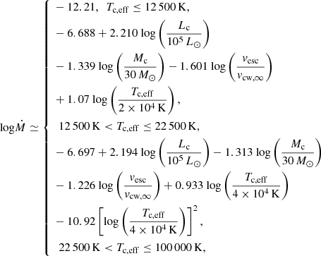 $$ \begin{aligned} \mathrm{log} \dot{M} \simeq \left\{ \begin{aligned}&-12.21, \ \ T_{\rm c, eff} \le 12\,500\,\mathrm{K}, \\&-6.688 + 2.210 ~\mathrm{log} \left(\frac{L_{\rm c}}{10^5\,L_{\odot }}\right) \\&-1.339 ~\mathrm{log} \left(\frac{M_{\rm c}}{30 \,M_{\odot }}\right) - 1.601 ~\mathrm{log} \left(\frac{v_{\rm esc}}{v_{\rm cw, \infty }}\right) \\&+ 1.07 ~\mathrm{log} \left(\frac{T_{\rm c, eff}}{2 \times 10^4\,\mathrm K}\right), \\&\ \ 12\,500\,\mathrm{K} < T_{\rm c, eff} \le 22\,500\,\mathrm{K}, \\&-6.697 + 2.194 ~\mathrm{log} \left(\frac{L_{\rm c}}{10^5 \,L_{\odot }}\right) - 1.313 ~\mathrm{log} \left(\frac{M_{\rm c}}{30 \,M_{\odot }}\right) \\&- 1.226 ~\mathrm{log} \left(\frac{v_{\rm esc}}{v_{\rm cw, \infty }}\right) + 0.933 ~\mathrm{log} \left(\frac{T_{\rm c, eff}}{4 \times 10^4\,\mathrm K}\right)\\&- 10.92 \left[\mathrm{log} \left(\frac{T_{\rm c, eff}}{4 \times 10^4\,\mathrm K}\right)\right]^2, \\&\ \ 22\,500\,\mathrm{K} < T_{\rm c, eff} \le 100\,000\,\mathrm{K}, \end{aligned} \right. \end{aligned} $$