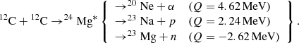$$ \begin{aligned} {^{12}}\mathrm{C}+{^{12}}\mathrm{C} \rightarrow ^{24}\mathrm{Mg} ^* \left\{ \begin{array}{lll} \rightarrow ^{20}\mathrm{Ne}+\alpha&{(Q = 4.62\,\mathrm{MeV})} \\ \rightarrow ^{23}\mathrm{Na}+p&{(Q = 2.24\,\mathrm{MeV})} \\ \rightarrow ^{23}\mathrm{Mg}+n&{(Q = -2.62\,\mathrm{MeV})} \end{array} \right\} .\end{aligned} $$