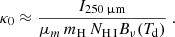 $$ \begin{aligned} \kappa _0 \approx \frac{I_{\rm 250\,{\upmu \mathrm{m}}}}{\mu _m\, m_{\rm H}\,N_{\rm H\,{\footnotesize I}} B_\nu (T_{\rm d})}~. \end{aligned} $$