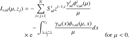 $\[\begin{aligned}I_{\nu, u l}\left(\mu, z_j\right)=-\sum_{i=j+1}^N S_{u l}^i z^{i-1, i} \frac{\gamma_{u l}^i \phi_{\nu, u l}^i(\mu)}{\mu}\qquad\qquad\\\times \mathrm{e}^{-\int_{\frac{z_{i-1}+z_i}{2}}^{z_j} \frac{\gamma_{u l}(x) \phi_{\nu, u l}(\mu, ~x)}{\mu} d x} \quad\text { for } \mu<0 \text {. }\quad\end{aligned}\]$